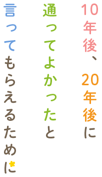 10年後、20年後に通ってよかったと言ってもらえるために